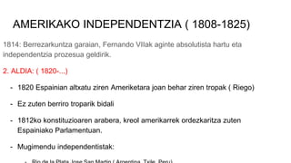 AMERIKAKO INDEPENDENTZIA ( 1808-1825)
1814: Berrezarkuntza garaian, Fernando VIIak aginte absolutista hartu eta
independentzia prozesua geldirik.
2. ALDIA: ( 1820-...)
- 1820 Espainian altxatu ziren Ameriketara joan behar ziren tropak ( Riego)
- Ez zuten berriro troparik bidali
- 1812ko konstituzioaren arabera, kreol amerikarrek ordezkaritza zuten
Espainiako Parlamentuan.
- Mugimendu independentistak:
 