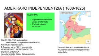 AMERIKAKO INDEPENDENTZIA ( 1808-1825)
SIMON BOLIVAR: Askatzailea:
1. Venezuelako independentzia aldarrikatu
Konstituzio Federala sortu.
2. Bogotan sartu (1821) okupatu eta
VENEZUELAKO INDEPENDENTZIA
SISTEMA LIBERALA
Hego Amerikako Estatu Batuak proiektu
Granada Berriko Lurraldearen Biltzar
Nazioanala deia egin independentzia
aldarrikatu.
NEURRIAK:
- Aginte koloniala kendu
- Zerga erreformatu
- Portuak zabaldu
munduari
 