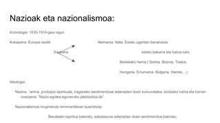 Nazioak eta nazionalismoa:
Kronologia: 1830-1914-gaur egun
Kokapena: Europa osotik Alemania, Italia: Estatu ugaritan bananduta
2 egoera estatu bakarra eta batua nahi.
Bestelako herria ( Serbia, Bosnia, Txekia,
Hungaria, Errumania, Bulgaria, Irlanda,...)
Ideologia:
Nazioa. “arima, printzipio ispirituala, iraganeko sentimenduak adierazten duen komunitatea, bizitzeko nahia eta horren
onarpena. “Nazio egotea eguneroko plebiszitoa da”.
Nazionalismoa mugimendu erromantikoan sustraituta:
Banakako ispiritua baloratu, askatasuna adierazten duen sentimendua baloratu.
 