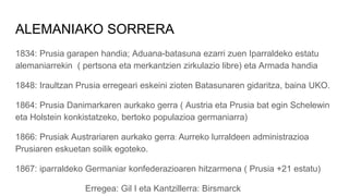 ALEMANIAKO SORRERA
1834: Prusia garapen handia; Aduana-batasuna ezarri zuen Iparraldeko estatu
alemaniarrekin ( pertsona eta merkantzien zirkulazio libre) eta Armada handia
1848: Iraultzan Prusia erregeari eskeini zioten Batasunaren gidaritza, baina UKO.
1864: Prusia Danimarkaren aurkako gerra ( Austria eta Prusia bat egin Schelewin
eta Holstein konkistatzeko, bertoko populazioa germaniarra)
1866: Prusiak Austrariaren aurkako gerra: Aurreko lurraldeen administrazioa
Prusiaren eskuetan soilik egoteko.
1867: iparraldeko Germaniar konfederazioaren hitzarmena ( Prusia +21 estatu)
Erregea: Gil I eta Kantzillerra: Birsmarck
 