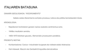 ITALIAREN BATASUNA
OINARRI IDEOLOGIKOA: “RISORGIMENTO”
Italiako estatu liberal berria sortzeko prozesua, kultura eta politika berrestearekin lotuta.
KRONOLOGIA:
- Napoleonen konkistaren garaian nazioa osatzeko sentimentua sortu
- 1848ko iraultzekin sendotu
- 1859-1870 bitartean gauzatu, Alemaniako prozesuaren paraleloa.
PROIEKTU MOTAK:
- Kontserbadorea: Cavour- industrialari burgesak eta nobleak-estatu federazioa
- Herri-klaseak: Mazzini eta Garibaldi-Errepublika demokratikoa
 