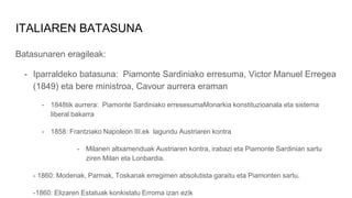 ITALIAREN BATASUNA
Batasunaren eragileak:
- Iparraldeko batasuna: Piamonte Sardiniako erresuma, Victor Manuel Erregea
(1849) eta bere ministroa, Cavour aurrera eraman
- 1848tik aurrera: Piamonte Sardiniako erresesumaMonarkia konstituzioanala eta sistema
liberal bakarra
- 1858: Frantziako Napoleon III.ek lagundu Austriaren kontra
- Milanen altxamenduak Austriaren kontra, irabazi eta Piamonte Sardinian sartu
ziren Milan eta Lonbardia.
- 1860: Modenak, Parmak, Toskanak erregimen absolutista garaitu eta Piamonten sartu.
-1860: Elizaren Estatuak konkistatu Erroma izan ezik
 