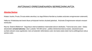ANTZINAKO ERREGIMENAREN BERREZARKUNTZA
Aliantza Santua
Kideak: Austria, Prusia, Errusia arteko akordioa ( ez dago Britaina Handiak ez duelako antzinako erregimenaren sistemarik)
Helburua: Kristatutasunak berak dituen printzipioak hartuko zituzteal gidaritzat, Antzinako Erregimenaren edozein erosoari
erantzutea
Neurria: Sistema Metternich : Segurtasun sitema kolektiboa matxinadak edonon ekiditzeko. Tresna bat sortu zuten: Estatu
absolutisten armada bateratua (San Luiskeko 100.000 semeI , politika interbentzionista burutzeko, absolutismoaren
aurkako edozein eraso egotekotan, bere armadarekin defendatuko zuten eta beste estatu baten barne politikagintzan eskua
sartuko zuten.
 