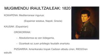 MUGIMENDU IRAULTZAILEAK: 1820
KOKAPENA: Mediterranear ingurua:
(Espainiar estatua, Napoli, Grezia)
KAUSAK: (Espainian)
OROKORRAK:
- Absolutismoa ez zen bidegarria,
- Gizarteak ez zuen pribilegio feudalik onartuko.
PIZGARRIA: Amerikarako tropak Cadizen altxatu ziren, RIEGOren
eskutik
 