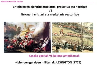 Hamahiru Koloniak. Iraultza
Britainiarren ejertzito antolatua, prestatua eta hornitua
VS
Nekazari, ehiztari eta merkatariz osaturikoa
•Kolonoen garaipen militarrak: LEXINGTON (1775)
Kasaka gorriak VS kolono amerikarrak
 