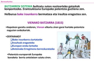 VIENAKO BATZARRA (1815)
•Napoleon garaitu ondoren, Vienan elkartu ziren garai hartako potentzia
nagusien ordezkariak.
•ZERTARAKO?
Bake iraunkorra ziurtatzeko
Iraultzak eragozteko
Europan oreka lortzeko
Antzinako Erregimena berreskuratzeko
Berrezarkuntza
•Potentzia europarrak Europako
banaketa berria antolatzen saiatu ziren.
BILTZARREN SISTEMA bultzatu zuten nazioarteko gatazkak
konpontzeko. Erantzukizuna Europako potentzia guztiena zen.
Helburua bake iraunkorra bermatzea eta iraultza eragoztea zen.
 