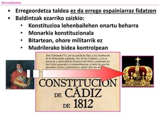Berrezarkuntza
• Erregeordetza taldea ez da errege espainiarraz fidatzen
• Baldintzak ezarriko zaizkio:
• Konstituzioa lehenbailehen onartu beharra
• Monarkia konstituzionala
• Bitartean, ohore militarrik ez
• Madrilerako bidea kontrolpean
 
