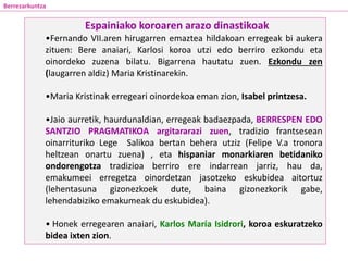 •Fernando VII.aren hirugarren emaztea hildakoan erregeak bi aukera
zituen: Bere anaiari, Karlosi koroa utzi edo berriro ezkondu eta
oinordeko zuzena bilatu. Bigarrena hautatu zuen. Ezkondu zen
(laugarren aldiz) Maria Kristinarekin.
•Maria Kristinak erregeari oinordekoa eman zion, Isabel printzesa.
•Jaio aurretik, haurdunaldian, erregeak badaezpada, BERRESPEN EDO
SANTZIO PRAGMATIKOA argitararazi zuen, tradizio frantsesean
oinarrituriko Lege Salikoa bertan behera utziz (Felipe V.a tronora
heltzean onartu zuena) , eta hispaniar monarkiaren betidaniko
ondorengotza tradizioa berriro ere indarrean jarriz, hau da,
emakumeei erregetza oinordetzan jasotzeko eskubidea aitortuz
(lehentasuna gizonezkoek dute, baina gizonezkorik gabe,
lehendabiziko emakumeak du eskubidea).
• Honek erregearen anaiari, Karlos María Isidrori, koroa eskuratzeko
bidea ixten zion.
Espainiako koroaren arazo dinastikoak
Berrezarkuntza
 