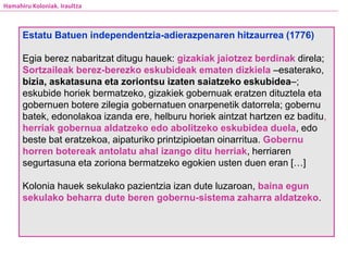 Estatu Batuen independentzia-adierazpenaren hitzaurrea (1776)
Egia berez nabaritzat ditugu hauek: gizakiak jaiotzez berdinak direla;
Sortzaileak berez-berezko eskubideak ematen dizkiela –esaterako,
bizia, askatasuna eta zoriontsu izaten saiatzeko eskubidea–;
eskubide horiek bermatzeko, gizakiek gobernuak eratzen dituztela eta
gobernuen botere zilegia gobernatuen onarpenetik datorrela; gobernu
batek, edonolakoa izanda ere, helburu horiek aintzat hartzen ez baditu,
herriak gobernua aldatzeko edo abolitzeko eskubidea duela, edo
beste bat eratzekoa, aipaturiko printzipioetan oinarritua. Gobernu
horren botereak antolatu ahal izango ditu herriak, herriaren
segurtasuna eta zoriona bermatzeko egokien usten duen eran […]
Kolonia hauek sekulako pazientzia izan dute luzaroan, baina egun
sekulako beharra dute beren gobernu-sistema zaharra aldatzeko.
Hamahiru Koloniak. Iraultza
 