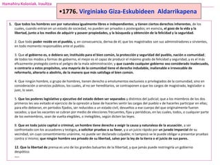 Hamahiru Koloniak. Iraultza
1. Que todos los hombres son por naturaleza igualmente libres e independientes, y tienen ciertos derechos inherentes, de los
cuales, cuando entran en un estado de sociedad, no pueden ser privados o postergados; en esencia, el gozo de la vida y la
libertad, junto a los medios de adquirir y poseer propiedades, y la búsqueda y obtención de la felicidad y la seguridad.
2. Que todo poder reside en el pueblo, y, en consecuencia, deriva de él; que los magistrados son sus administradores v sirvientes,
en todo momento responsables ante el pueblo.
3. Que el gobierno es, o debiera ser, instituido para el bien común, la protección y seguridad del pueblo, nación o comunidad;
de todos los modos y formas de gobierno, el mejor es el capaz de producir el máximo grado de felicidad y seguridad, y es el más
eficazmente protegido contra el peligro de la mala administración; y que cuando cualquier gobierno sea considerado inadecuado,
o contrario a estos propósitos, una mayoría de la comunidad tiene el derecho indudable, inalienable e irrevocable de
reformarlo, alterarlo o abolirlo, de la manera que más satisfaga el bien común.
4. Que ningún hombre, o grupo de hombres, tienen derecho a emolumentos exclusivos o privilegiados de la comunidad, sino en
consideración a servicios públicos, los cuales, al no ser hereditarios, se contraponen a que los cargos de magistrado, legislador o
juez, lo sean.
5. Que los poderes legislativo y ejecutivo del estado deben ser separados y distintos del judicial; que a los miembros de los dos
primeros les sea evitado el ejercicio de la opresión a base de hacerles sentir las cargas del pueblo v de hacerles participar en ellas;
para ello debieran, en períodos fijados, ser reducidos a un estado civil, devueltos a ese cuerpo del que originalmente fueron
sacados; y que las vacantes se cubran por medio de elecciones frecuentes, fijas y periódicas, en las cuales, todos, o cualquier parte
de los exmiembros, sean de vuelta elegibles, o inelegibles, según dicten las leyes.
8. Que en todo juicio capital o criminal, un hombre tiene derecho a exigir la causa y naturaleza de la acusación, a ser
confrontado con los acusadores y testigos, a solicitar pruebas a su favor, y a un juicio rápido por un jurado imparcial de su
vecindad, sin cuyo consentimiento unánime, no puede ser declarado culpable; ni tampoco se le puede obligar a presentar pruebas
contra sí mismo; que ningún hombre sea privado de su libertad, salvo por la ley de la tierra o el juicio de sus pares.
12. Que la libertad de prensa es uno de los grandes baluartes de la llibertad, y que jamás puede restringirla un gobierno
despótico.
…..
•1776. Virginiako Giza-Eskubideen Aldarrikapena
 