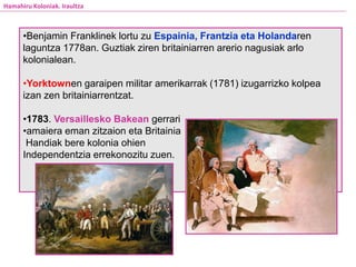 Hamahiru Koloniak. Iraultza
•Benjamin Franklinek lortu zu Espainia, Frantzia eta Holandaren
laguntza 1778an. Guztiak ziren britainiarren arerio nagusiak arlo
kolonialean.
•Yorktownen garaipen militar amerikarrak (1781) izugarrizko kolpea
izan zen britainiarrentzat.
•1783. Versaillesko Bakean gerrari
•amaiera eman zitzaion eta Britainia
Handiak bere kolonia ohien
Independentzia errekonozitu zuen.
 
