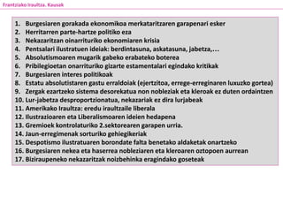 1. Burgesiaren gorakada ekonomikoa merkataritzaren garapenari esker
2. Herritarren parte-hartze politiko eza
3. Nekazaritzan oinarrituriko ekonomiaren krisia
4. Pentsalari ilustratuen ideiak: berdintasuna, askatasuna, jabetza,…
5. Absolutismoaren mugarik gabeko erabateko boterea
6. Pribilegioetan onarrituriko gizarte estamentalari egindako kritikak
7. Burgesiaren interes politikoak
8. Estatu absolutistaren gastu erraldoiak (ejertzitoa, errege-erreginaren luxuzko gortea)
9. Zergak ezartzeko sistema desorekatua non nobleziak eta kleroak ez duten ordaintzen
10. Lur-jabetza desproportzionatua, nekazariak ez dira lurjabeak
11. Amerikako Iraultza: eredu iraultzaile liberala
12. Ilustrazioaren eta Liberalismoaren ideien hedapena
13. Gremioek kontrolaturiko 2.sektorearen garapen urria.
14. Jaun-erregimenak sorturiko gehiegikeriak
15. Despotismo ilustratuaren borondate falta benetako aldaketak onartzeko
16. Burgesiaren nekea eta haserrea nobleziaren eta kleroaren oztopoen aurrean
17. Biziraupeneko nekazaritzak noizbehinka eragindako goseteak
Frantziako Iraultza. Kausak
 