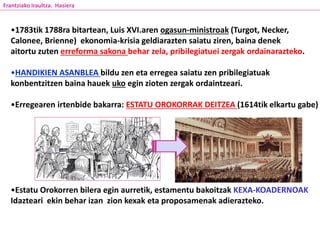 •1783tik 1788ra bitartean, Luis XVI.aren ogasun-ministroak (Turgot, Necker,
Calonee, Brienne) ekonomia-krisia geldiarazten saiatu ziren, baina denek
aitortu zuten erreforma sakona behar zela, pribilegiatuei zergak ordainarazteko.
•HANDIKIEN ASANBLEA bildu zen eta erregea saiatu zen pribilegiatuak
konbentzitzen baina hauek uko egin zioten zergak ordaintzeari.
•Erregearen irtenbide bakarra: ESTATU OROKORRAK DEITZEA (1614tik elkartu gabe)
•Estatu Orokorren bilera egin aurretik, estamentu bakoitzak KEXA-KOADERNOAK
Idazteari ekin behar izan zion kexak eta proposamenak adierazteko.
Frantziako Iraultza. Hasiera
 