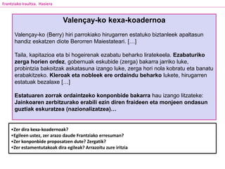 Valençay-ko kexa-koadernoa
Valençay-ko (Berry) hiri parrokiako hirugarren estatuko biztanleek apaltasun
handiz eskatzen diote Berorren Maiestateari. […]
Taila, kapitazioa eta bi hogeirenak ezabatu beharko liratekeela. Ezabaturiko
zerga horien ordez, gobernuak eskubide (zerga) bakarra jarriko luke,
probintzia bakoitzak askatasuna izango luke, zerga hori nola kobratu eta banatu
erabakitzeko. Kleroak eta nobleek ere ordaindu beharko lukete, hirugarren
estatuak bezalaxe […]
Estatuaren zorrak ordaintzeko konponbide bakarra hau izango litzateke:
Jainkoaren zerbitzurako erabili ezin diren fraideen eta monjeen ondasun
guztiak eskuratzea (nazionalizatzea)…
•Zer dira kexa-koadernoak?
•Egileen ustez, zer arazo daude Frantziako erresuman?
•Zer konponbide proposatzen dute? Zergatik?
•Zer estamentutakoak dira egileak? Arrazoitu zure iritzia
Frantziako Iraultza. Hasiera
 