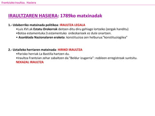 IRAULTZAREN HASIERA: 1789ko matxinadak
1.- Udaberriko matxinada politikoa: IRAULTZA LEGALA
•Luis XVI.ak Estatu Orokorrak deitzen ditu diru gehiago lortzeko (zergak handitu)
•Botoa estamentuka:3.estamentuko ordezkarioek ez dute onartzen.
• Asanblada Nazionalaren eraketa: konstituzioa zen helburua.”konstituziogilea”
2.- Uztaileko herriaren matxinada: HIRIKO IRAULTZA
•Parisko herriak La Bastilla hartzen du.
•Iraultza Frantzian zehar zabaltzen da.“Beldur izugarria”: nobleen erregistroak suntsitu.
NEKAZAL IRAULTZA
Frantziako Iraultza. Hasiera
 