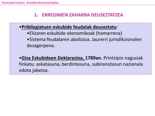 1. ERREGIMEN ZAHARRA DEUSEZTATZEA
•Pribilegiatuen eskubide feudalak deuseztatu:
•Elizaren eskubide ekonomikoak (hamarrena)
•Sistema feudalaren abolizioa. Jaurerri jurisdikzionalen
desagerpena.
•Giza Eskubideen Deklarazioa, 1789an. Printzipio nagusiak
finkatu: askatasuna, berdintasuna, subiranotasun nazionala
edota jabetza.
Frantziako Iraultza. Asanblea Konstituziogilea
 