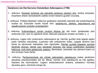 Gizakiaren eta Herritarraren Eskubideen Adierazpena (1789)
1. artikulua. Gizakiak berdinak eta eskubide berberez jaiotzen dira, bizitza osoarako.
Gizarteen artean bereizketarik izateko oinarri bakarra guztien onurada.
2. artikulua. Politika-elkarteen helburua gizakiaren eskubide naturalei eta preskribaezinei
eustea da. Eskubide horiek hauek dira: askatasuna, jabetza, segurtasuna eta
zapalkuntzaren aurkako erresistentzia.
3. artikulua. Subiranotasun ororen oinarria Nazioa da, eta inork, gizabanako zein
erakunde izan, ezin du aginterik eduki, Nazioak espresuki ematen ez badio. […]
6. artikulua. Legea nahi orokorraren adierazpena da. Herritar guztiek dute legeak egiten
parte hartzeko eskubidea, zuzenean edo ordezkarien bidez. Legeak berdina izan
behar du denentzat, babesteko zein zigortzeko. Herritar guztiak legearen aurrean
berdinak direnez, denek izan dezakete lanpostu eta kargu publikoetan jarduteko
helburua, nork bere gaitasunen arabera. Bereizteko, bertuteak eta adimena baino ez
dira kontuan hartu behar.
11. artikulua. Pentsamenduak eta iritziak adierazteko askatasuna izatea gizakiaren
eskubide preziatuenetako bat da. Beraz, herritar orok askatasuna du hitz egiteko,
idazteko eta inprimatzeko. Legean xedatutakoaren arabera, askatasun horretaz
abusatuz gero, erantzule izango da.
Frantziako Iraultza. Asanblea Konstituziogilea
 