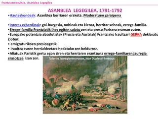 Tulleries jauregiaren erasoa, Jean Duplessi-Bertraux
ASANBLEA LEGEGILEA. 1791-1792
•Hauteskundeak: Asanblea berriaren eraketa. Moderatuen garaipena
•Interes ezberdinak: goi-burgesia, nobleak eta kleroa, herritar xeheak, errege-familia.
•Errege-familia Frantziatik ihes egiten saiatu zen eta preso Parisera eraman zuten.
•Europako potentzia absolutistek (Prusia eta Austriak) Frantziako Iraultzari GERRA deklaratu
Zioten:
• emigraturikoen presioagatik
• iraultza euren herrialdeetara hedatuko zen beldurrez.
•Aliatuak Paristik gertu egon ziren eta herriaren erantzuna errege-familiaren jauregia
erasotzea izan zen.
Frantziako Iraultza. Asanblea Legegilea
 