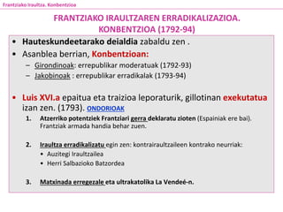• Hauteskundeetarako deialdia zabaldu zen .
• Asanblea berrian, Konbentzioan:
– Girondinoak: errepublikar moderatuak (1792-93)
– Jakobinoak : errepublikar erradikalak (1793-94)
• Luis XVI.a epaitua eta traizioa leporaturik, gillotinan exekutatua
izan zen. (1793). ONDORIOAK
1. Atzerriko potentziek Frantziari gerra deklaratu zioten (Espainiak ere bai).
Frantziak armada handia behar zuen.
2. Iraultza erradikalizatu egin zen: kontrairaultzaileen kontrako neurriak:
• Auzitegi Iraultzailea
• Herri Salbazioko Batzordea
3. Matxinada erregezale eta ultrakatolika La Vendeé-n.
FRANTZIAKO IRAULTZAREN ERRADIKALIZAZIOA.
KONBENTZIOA (1792-94)
Frantziako Iraultza. Konbentzioa
 