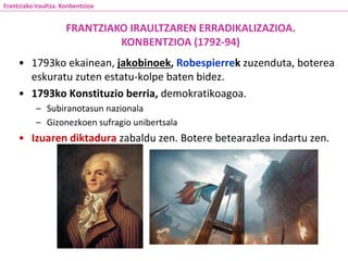 • 1793ko ekainean, jakobinoek, Robespierrek zuzenduta, boterea
eskuratu zuten estatu-kolpe baten bidez.
• 1793ko Konstituzio berria, demokratikoagoa.
– Subiranotasun nazionala
– Gizonezkoen sufragio unibertsala
• Izuaren diktadura zabaldu zen. Botere betearazlea indartu zen.
FRANTZIAKO IRAULTZAREN ERRADIKALIZAZIOA.
KONBENTZIOA (1792-94)
Frantziako Iraultza. Konbentzioa
 
