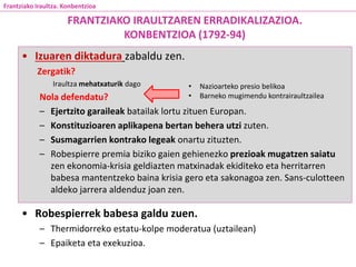 • Izuaren diktadura zabaldu zen.
Zergatik?
Iraultza mehatxaturik dago
Nola defendatu?
– Ejertzito garaileak batailak lortu zituen Europan.
– Konstituzioaren aplikapena bertan behera utzi zuten.
– Susmagarrien kontrako legeak onartu zituzten.
– Robespierre premia biziko gaien gehienezko prezioak mugatzen saiatu
zen ekonomia-krisia geldiazten matxinadak ekiditeko eta herritarren
babesa mantentzeko baina krisia gero eta sakonagoa zen. Sans-culotteen
aldeko jarrera aldenduz joan zen.
• Robespierrek babesa galdu zuen.
– Thermidorreko estatu-kolpe moderatua (uztailean)
– Epaiketa eta exekuzioa.
FRANTZIAKO IRAULTZAREN ERRADIKALIZAZIOA.
KONBENTZIOA (1792-94)
Frantziako Iraultza. Konbentzioa
• Nazioarteko presio belikoa
• Barneko mugimendu kontrairaultzailea
 
