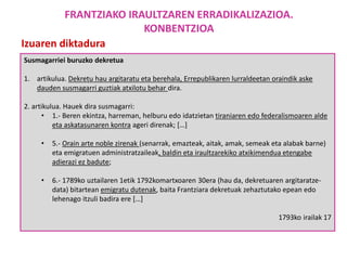 Susmagarriei buruzko dekretua
1. artikulua. Dekretu hau argitaratu eta berehala, Errepublikaren lurraldeetan oraindik aske
dauden susmagarri guztiak atxilotu behar dira.
2. artikulua. Hauek dira susmagarri:
• 1.- Beren ekintza, harreman, helburu edo idatzietan tiraniaren edo federalismoaren alde
eta askatasunaren kontra ageri direnak; […]
• 5.- Orain arte noble zirenak (senarrak, emazteak, aitak, amak, semeak eta alabak barne)
eta emigratuen administratzaileak, baldin eta iraultzarekiko atxikimendua etengabe
adierazi ez badute;
• 6.- 1789ko uztailaren 1etik 1792komartxoaren 30era (hau da, dekretuaren argitaratze-
data) bitartean emigratu dutenak, baita Frantziara dekretuak zehaztutako epean edo
lehenago itzuli badira ere […]
1793ko irailak 17
Izuaren diktadura
FRANTZIAKO IRAULTZAREN ERRADIKALIZAZIOA.
KONBENTZIOA
 
