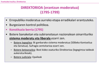 • Errepublika moderatua aurreko etapa erradikalari erantzuteko.
• Burgesiaren kontrol politikoa.
• Konstituzio berria (1795)
• Botere banaketan eta subiranotasun nazionalean oinarrituriko
sistema moderatu eta liberala ezarri zen.
– Botere legegilea: Bi ganbarako sistema moderatua (500eko Kontseilua
eta Senatua). Sufragio zentsitarioa ezarri zen.
– Botere betearazlea: Bost kidez osaturiko Direktorioa (legegintza taldeak
aukeraturikoak).
– Botere judiziala: Epaileak
DIREKTORIOA (erantzun moderatua)
(1795-1799)
Frantziako Iraultza. Direktorioa
 