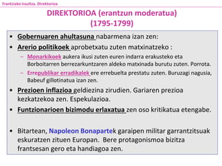 • Gobernuaren ahultasuna nabarmena izan zen:
• Arerio politikoek aprobetxatu zuten matxinatzeko :
– Monarkikoek aukera ikusi zuten euren indarra erakusteko eta
Borboitarren berrezarkuntzaren aldeko matxinada burutu zuten. Porrota.
– Errepublikar erradikalek ere errebuelta prestatu zuten. Buruzagi nagusia,
Babeuf gillotinatua izan zen.
• Prezioen inflazioa geldiezina zirudien. Gariaren prezioa
kezkatzekoa zen. Espekulazioa.
• Funtzionarioen bizimodu erlaxatua zen oso kritikatua etengabe.
• Bitartean, Napoleon Bonapartek garaipen militar garrantzitsuak
eskuratzen zituen Europan. Bere protagonismoa bizitza
frantsesan gero eta handiagoa zen.
DIREKTORIOA (erantzun moderatua)
(1795-1799)
Frantziako Iraultza. Direktorioa
 