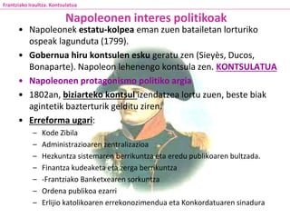 • Napoleonek estatu-kolpea eman zuen batailetan lorturiko
ospeak lagunduta (1799).
• Gobernua hiru kontsulen esku geratu zen (Sieyès, Ducos,
Bonaparte). Napoleon lehenengo kontsula zen. KONTSULATUA
• Napoleonen protagonismo politiko argia
• 1802an, biziarteko kontsul izendatzea lortu zuen, beste biak
agintetik bazterturik gelditu ziren.
• Erreforma ugari:
– Kode Zibila
– Administrazioaren zentralizazioa
– Hezkuntza sistemaren berrikuntza eta eredu publikoaren bultzada.
– Finantza kudeaketa eta zerga berrikuntza
– -Frantziako Banketxearen sorkuntza
– Ordena publikoa ezarri
– Erlijio katolikoaren errekonozimendua eta Konkordatuaren sinadura
Napoleonen interes politikoak
Frantziako Iraultza. Kontsulatua
 
