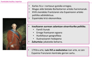 • Iraultzaren aurrean zalantzan oinarrituriko politika.
• Famili Itunak
• Errege frantsaren egoera
• Hurbiltasun geografikoa
• Ilustrazioaren hedapena
• Zuhurtziaz jokatzeko beharra.
Frantziako Iraultza. Inperioa
• Karlos IV.a = nortasun gutxiko erregea.
• Mugaz alde bietako Borboitarren arteko harremanak.
• XVIII.mendeko Frantziaren eta Espainiaren arteko
politika adiskidetsua.
• Espainiako krisi ekonomikoa.
• 1793ra arte, Luis XVI.a exekutatua izan arte, ez zen
Espainia Franziaren kontrako gerran sartu.
 