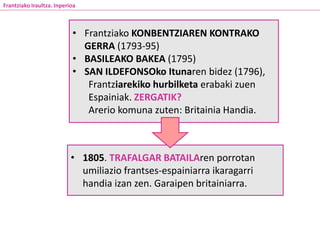 • 1805. TRAFALGAR BATAILAren porrotan
umiliazio frantses-espainiarra ikaragarri
handia izan zen. Garaipen britainiarra.
Frantziako Iraultza. Inperioa
• Frantziako KONBENTZIAREN KONTRAKO
GERRA (1793-95)
• BASILEAKO BAKEA (1795)
• SAN ILDEFONSOko Itunaren bidez (1796),
Frantziarekiko hurbilketa erabaki zuen
Espainiak. ZERGATIK?
Arerio komuna zuten: Britainia Handia.
 
