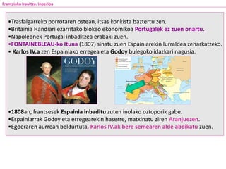 •Trasfalgarreko porrotaren ostean, itsas konkista baztertu zen.
•Britainia Handiari ezarritako blokeo ekonomikoa Portugalek ez zuen onartu.
•Napoleonek Portugal inbaditzea erabaki zuen.
•FONTAINEBLEAU-ko Ituna (1807) sinatu zuen Espainiarekin lurraldea zeharkatzeko.
• Karlos IV.a zen Espainiako erregea eta Godoy bulegoko idazkari nagusia.
•1808an, frantsesek Espainia inbaditu zuten inolako oztoporik gabe.
•Espainiarrak Godoy eta erregearekin haserre, matxinatu ziren Aranjuezen.
•Egoeraren aurrean beldurtuta, Karlos IV.ak bere semearen alde abdikatu zuen.
Maiatzaren 3ko fusilamenduak Madrilen
Frantziako Iraultza. Inperioa
 