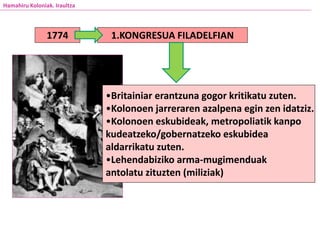 Hamahiru Koloniak. Iraultza
1774 1.KONGRESUA FILADELFIAN
•Britainiar erantzuna gogor kritikatu zuten.
•Kolonoen jarreraren azalpena egin zen idatziz.
•Kolonoen eskubideak, metropoliatik kanpo
kudeatzeko/gobernatzeko eskubidea
aldarrikatu zuten.
•Lehendabiziko arma-mugimenduak
antolatu zituzten (miliziak)
 