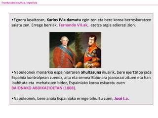 •Egoera lasaitzean, Karlos IV.a damutu egin zen eta bere koroa berreskuratzen
saiatu zen. Errege berriak, Fernando VII.ak, ezetza argia adierazi zion.
•Napoleonek monarkia espainiarraren ahultasuna ikusirik, bere ejertzitoa jada
Espainia kontrolpean zuenez, aita eta semea Baionara joanarazi zituen eta han
bahituta eta mehatxuen bidez, Espainiako koroa eskuratu zuen
BAIONAKO ABDIKAZIOETAN (1808).
•Napoleonek, bere anaia Espainiako errege bihurtu zuen, José I.a.
Frantziako Iraultza. Inperioa
 