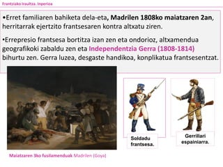 •Erret familiaren bahiketa dela-eta, Madrilen 1808ko maiatzaren 2an,
herritarrak ejertzito frantsesaren kontra altxatu ziren.
•Errepresio frantsesa bortitza izan zen eta ondorioz, altxamendua
geografikoki zabaldu zen eta Independentzia Gerra (1808-1814)
bihurtu zen. Gerra luzea, desgaste handikoa, konplikatua frantsesentzat.
Maiatzaren 3ko fusilamenduak Madrilen (Goya)
Frantziako Iraultza. Inperioa
Gerrillari
espainiarra.
Soldadu
frantsesa.
 
