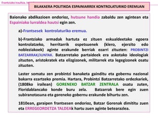 Baionako abdikazioen ondorioz, hutsune handia zabaldu zen agintean eta
Espainiako lurraldea hautsi egin zen.
a)-Frantsesek kontrolaturiko eremua.
b)-Frantziako armadak hartuta ez zituen eskualdeetako egoera
kontrolatzeko, herritarrik ospetsuenek (klero, ejerzito edo
nobleziakoek) aginte erakunde berriak ezarri zituzten: PROBINTZI
BATZARRAK/JUNTAK. Batzarretako partaideek era askotako ideologiak
zituzten, aristokratek eta elizgizonek, militarrek eta legegizonek osatu
zituzten.
Laster somatu zen probintzi banaketa gainditu eta gobernu nazional
bakarra ezartzeko premia. Hartara, Probintzi Batzarretako ordezkariek,
(1808ko irailean) GORENEKO BATZAR ZENTRALA osatu zuten,
Floridablancako konde buru zela. Batzarrak bere egin zuen
subiranotasuna eta goreneko gobernu erakunde bihurtu zen.
1810ean, garaipen frantsesen ondorioz, Batzar Gorenak dimititu zuen
eta ERREGEORDETZA TALDEAk hartu zuen aginte betearazlea.
Frantziako Iraultza. Inperioa
BILAKAERA POLITIKOA ESPAINIARREK KONTROLATURIKO EREMUAN
 