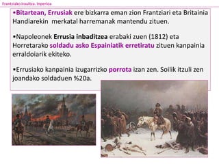•Bitartean, Errusiak ere bizkarra eman zion Frantziari eta Britainia
Handiarekin merkatal harremanak mantendu zituen.
•Napoleonek Errusia inbaditzea erabaki zuen (1812) eta
Horretarako soldadu asko Espainiatik erretiratu zituen kanpainia
erraldoiarik ekiteko.
•Errusiako kanpainia izugarrizko porrota izan zen. Soilik itzuli zen
joandako soldaduen %20a.
Frantziako Iraultza. Inperioa
 