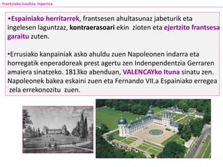 •Espainiako herritarrek, frantsesen ahultasunaz jabeturik eta
ingelesen laguntzaz, kontraerasoari ekin zioten eta ejertzito frantsesa
garaitu zuten.
•Errusiako kanpainiak asko ahuldu zuen Napoleonen indarra eta
horregatik enperadoreak prest agertu zen Indenpendentzia Gerraren
amaiera sinatzeko. 1813ko abenduan, VALENCAYko Ituna sinatu zen.
Napoleonek bakea eskaini zuen eta Fernando VII.a Espainiako erregea
zela errekonozitu zuen.
Frantziako Iraultza. Inperioa
 