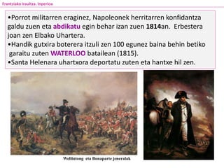 •Porrot militarren eraginez, Napoleonek herritarren konfidantza
galdu zuen eta abdikatu egin behar izan zuen 1814an. Erbestera
joan zen Elbako Uhartera.
•Handik gutxira boterera itzuli zen 100 egunez baina behin betiko
garaitu zuten WATERLOO batailean (1815).
•Santa Helenara uhartxora deportatu zuten eta hantxe hil zen.
Wellintong eta Bonaparte jeneralak
Frantziako Iraultza. Inperioa
 