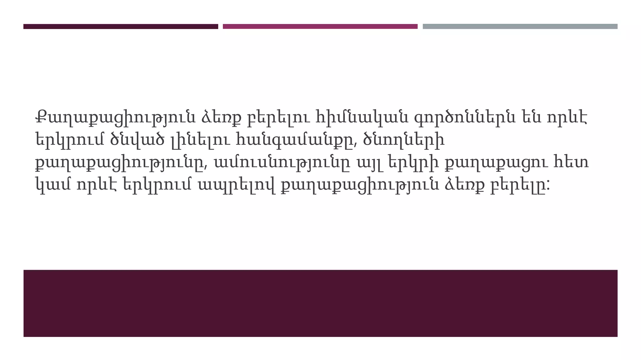 Քաղաքացիություն ձեռք բերելու հիմնական գործոններն են որևէ
երկրում ծնված լինելու հանգամանքը, ծնողների
քաղաքացիությունը, ամուսնությունը այլ երկրի քաղաքացու հետ
կամ որևէ երկրում ապրելով քաղաքացիություն ձեռք բերելը:
 