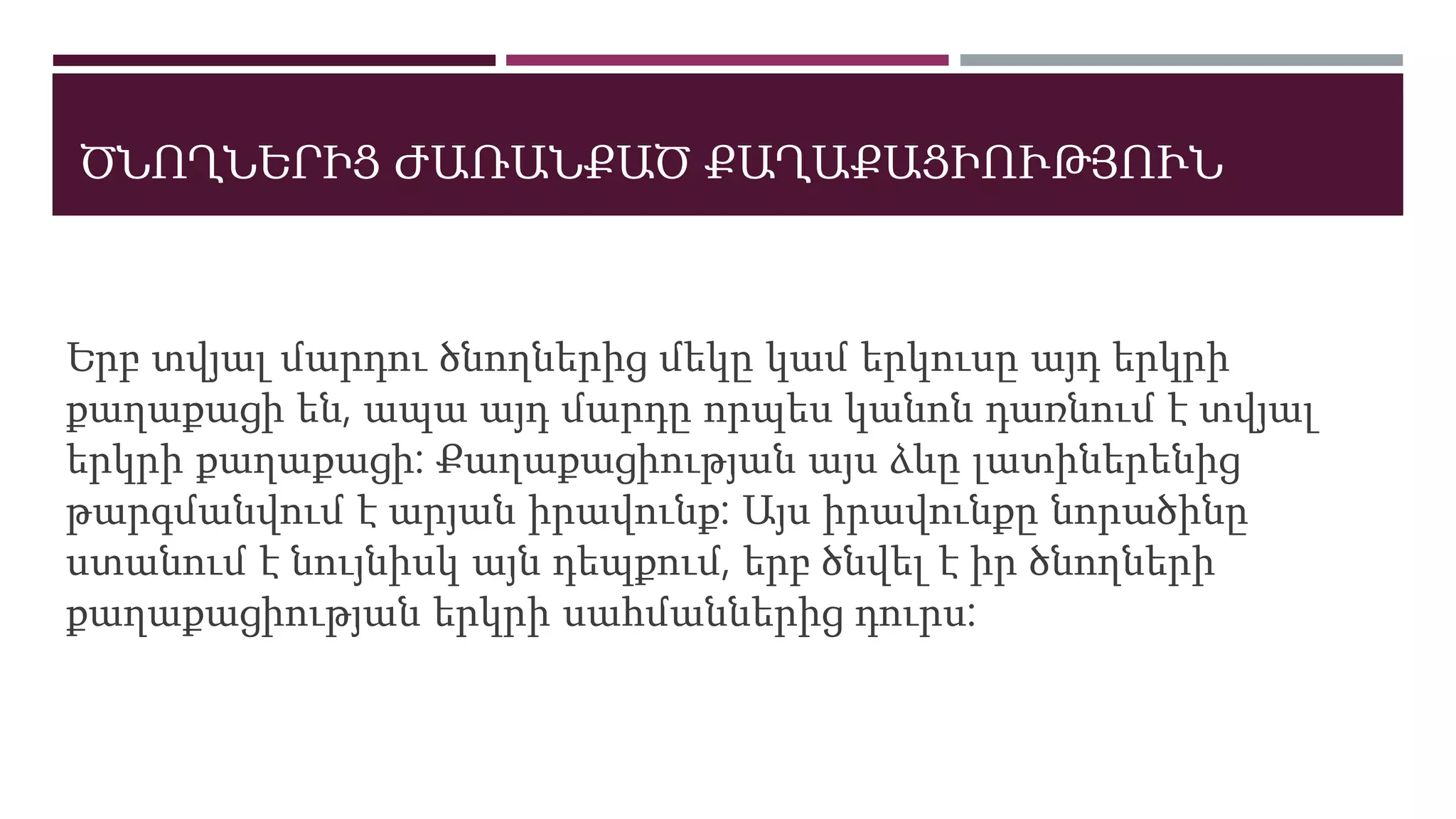 ԾՆՈՂՆԵՐԻՑ ԺԱՌԱՆՔԱԾ ՔԱՂԱՔԱՑԻՈՒԹՅՈՒՆ
Երբ տվյալ մարդու ծնողներից մեկը կամ երկուսը այդ երկրի
քաղաքացի են, ապա այդ մարդը որպես կանոն դառնում է տվյալ
երկրի քաղաքացի: Քաղաքացիության այս ձևը լատիներենից
թարգմանվում է արյան իրավունք: Այս իրավունքը նորածինը
ստանում է նույնիսկ այն դեպքում, երբ ծնվել է իր ծնողների
քաղաքացիության երկրի սահմաններից դուրս:
 
