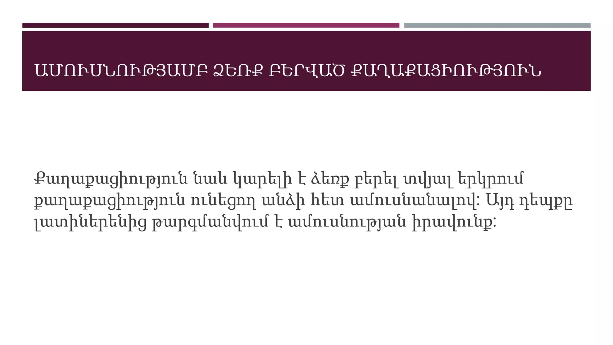ԱՄՈՒՍՆՈՒԹՅԱՄԲ ՁԵՌՔ ԲԵՐՎԱԾ ՔԱՂԱՔԱՑԻՈՒԹՅՈՒՆ
Քաղաքացիություն նաև կարելի է ձեռք բերել տվյալ երկրում
քաղաքացիություն ունեցող անձի հետ ամուսնանալով: Այդ դեպքը
լատիներենից թարգմանվում է ամուսնության իրավունք:
 