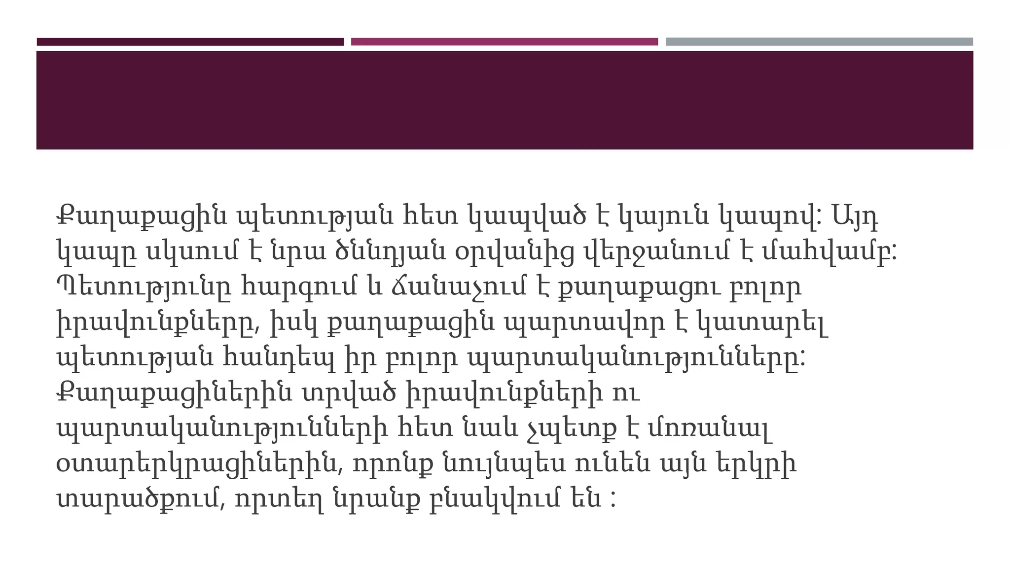 Քաղաքացին պետության հետ կապված է կայուն կապով: Այդ
կապը սկսում է նրա ծննդյան օրվանից վերջանում է մահվամբ:
Պետությունը հարգում և ճանաչում է քաղաքացու բոլոր
իրավունքները, իսկ քաղաքացին պարտավոր է կատարել
պետության հանդեպ իր բոլոր պարտականությունները:
Քաղաքացիներին տրված իրավունքների ու
պարտականությունների հետ նաև չպետք է մոռանալ
օտարերկրացիներին, որոնք նույնպես ունեն այն երկրի
տարածքում, որտեղ նրանք բնակվում են :
 