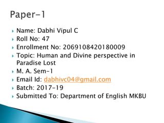  Name: Dabhi Vipul C
 Roll No: 47
 Enrollment No: 2069108420180009
 Topic: Human and Divine perspective in
Paradise Lost
 M. A. Sem-1
 Email Id: dabhivc04@gmail.com
 Batch: 2017-19
 Submitted To: Department of English MKBU
 