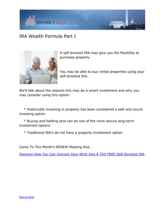 IRA Wealth Formula Part I


                         A self directed IRA may give you the flexibility to
                         purchase property.



                         You may be able to buy rental properties using your
                         self-directed IRA.



We’ll talk about the reasons this may be a smart investment and why you
may consider using this option:



   * Historically investing in property has been considered a safe and sound
investing option

   * Buying and holding land can be one of the more secure long-term
investment options

   * Traditional IRA’s do not have a property investment option



Come To This Month’s RENEW Meeting And…

Discover How You Can Convert Your 401K Into A TAX FREE Self-Directed IRA




District REIA
 