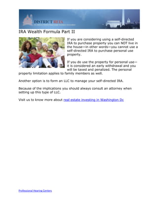 IRA Wealth Formula Part II
                               If you are considering using a self-directed
                               IRA to purchase property you can NOT live in
                               the house—in other words—you cannot use a
                               self-directed IRA to purchase personal use
                               property.

                                 If you do use the property for personal use—
                                 it is considered an early withdrawal and you
                                 will be taxed and penalized. The personal
property limitation applies to family members as well.

Another option is to form an LLC to manage your self-directed IRA.

Because of the implications you should always consult an attorney when
setting up this type of LLC.

Visit us to know more about real estate investing in Washington Dc




Professional Hearing Centers
 