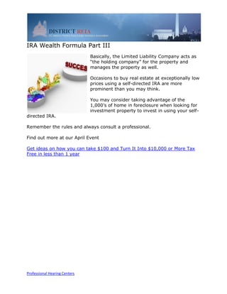 IRA Wealth Formula Part III
                               Basically, the Limited Liability Company acts as
                               “the holding company” for the property and
                               manages the property as well.

                               Occasions to buy real estate at exceptionally low
                               prices using a self-directed IRA are more
                               prominent than you may think.

                               You may consider taking advantage of the
                               1,000’s of home in foreclosure when looking for
                               investment property to invest in using your self-
directed IRA.

Remember the rules and always consult a professional.

Find out more at our April Event

Get ideas on how you can take $100 and Turn It Into $10,000 or More Tax
Free in less than 1 year




Professional Hearing Centers
 