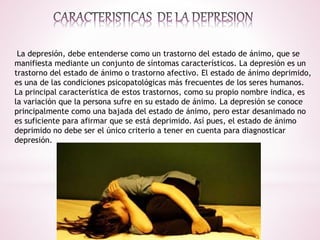 La depresión, debe entenderse como un trastorno del estado de ánimo, que se
manifiesta mediante un conjunto de síntomas característicos. La depresión es un
trastorno del estado de ánimo o trastorno afectivo. El estado de ánimo deprimido,
es una de las condiciones psicopatológicas más frecuentes de los seres humanos.
La principal característica de estos trastornos, como su propio nombre indica, es
la variación que la persona sufre en su estado de ánimo. La depresión se conoce
principalmente como una bajada del estado de ánimo, pero estar desanimado no
es suficiente para afirmar que se está deprimido. Así pues, el estado de ánimo
deprimido no debe ser el único criterio a tener en cuenta para diagnosticar
depresión.
 