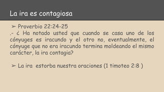 La ira es contagiosa
➢ Proverbio 22:24-25
.- ¿ Ha notado usted que cuando se casa uno de los
cónyuges es iracundo y el otro no, eventualmente, el
cónyuge que no era iracundo termina moldeando el mismo
carácter, la ira contagia?
➢ La ira estorba nuestra oraciones (1 timoteo 2:8 )
 