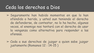 Ceda los derechos a Dios
➢ Seguramente han habido momentos en que lo han
ofendido o herido, y usted aun teniendo el derecho
de defenderse, de contestar, no lo ha hecho, algunas
veces, el enemigo nos tentará con el derecho de usar
la venganza como alternativa para responder a las
ofensas.
➢ Ceda a sus derechos de juzgar a quien sabe juzgar
justamente (Romanos 12 : 14-15 )
 